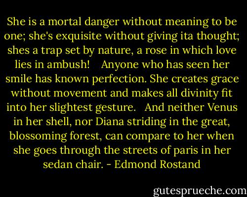 She is a mortal danger without meaning to be one; she's exquisite without giving ita thought; shes a trap set by nature, a rose in which love lies in ambush! <br /><br /><br />Anyone who has seen her smile has known perfection. She creates grace without movement and makes all divinity fit into her slightest gesture.<br /><br /><br />And neither Venus in her shell, nor Diana striding in the great, blossoming forest, can compare to her when she goes through the streets of paris in her sedan chair. - Edmond Rostand