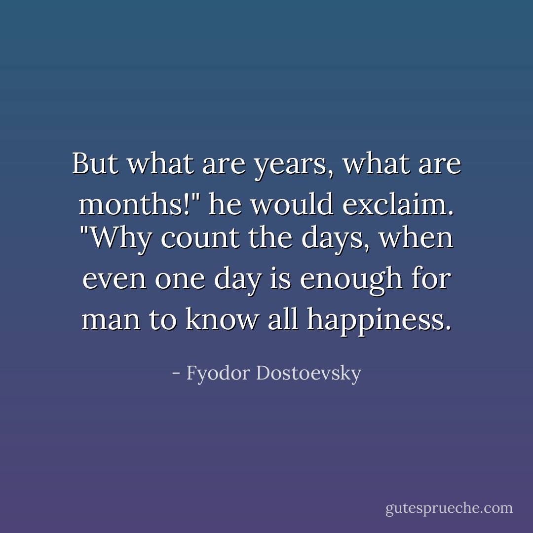 But what are years, what are months!" he would exclaim. "Why count the days, when even one day is enough for man to know all happiness. - Fyodor Dostoevsky
