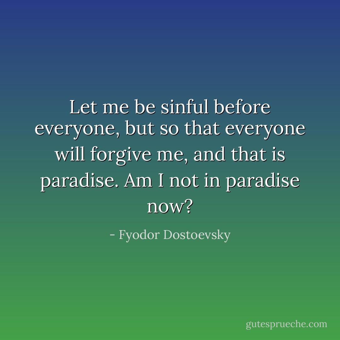 Let me be sinful before everyone, but so that everyone will forgive me, and that is paradise. Am I not in paradise now? - Fyodor Dostoevsky