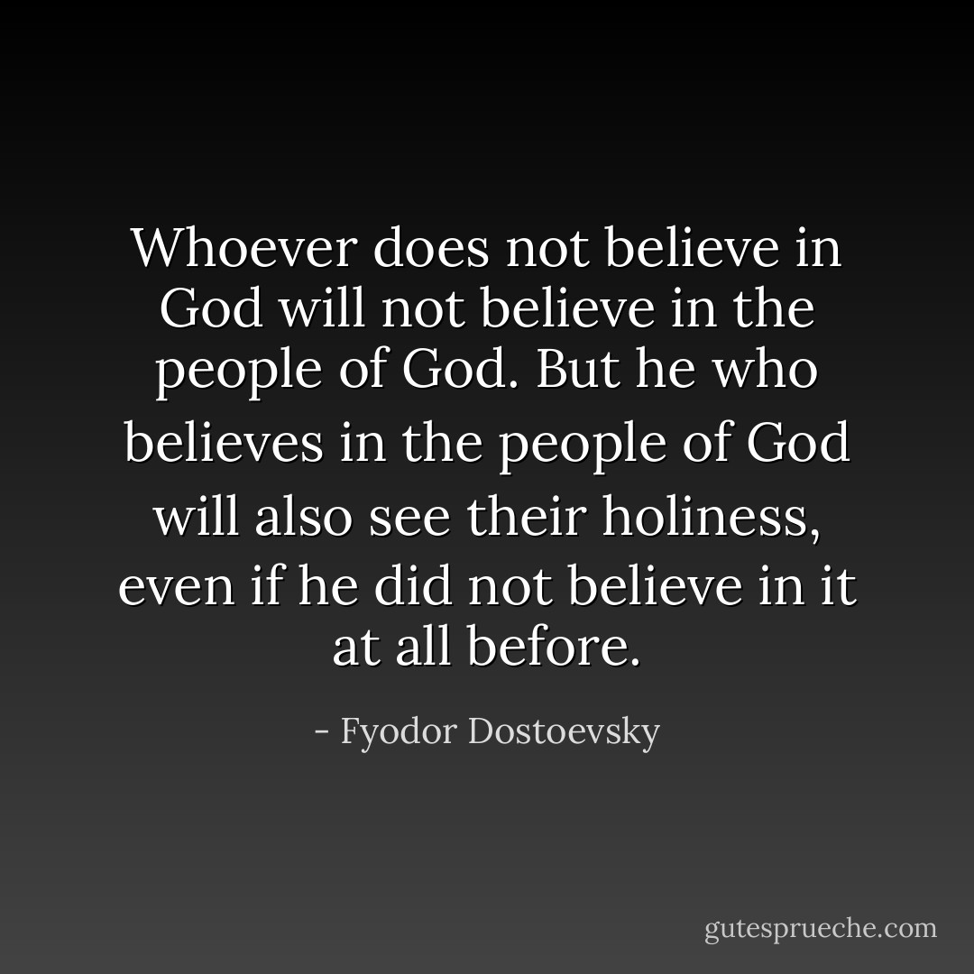 Whoever does not believe in God will not believe in the people of God. But he who believes in the people of God will also see their holiness, even if he did not believe in it at all before. - Fyodor Dostoevsky