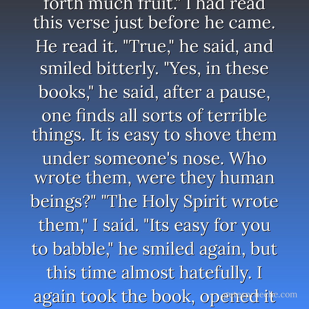 Go and tell," I whispered to him. There was little voice left in me, but I whispered it firmly. Then I took the Gospel from the table, the Russian translation, and showed him John, chapter 12, verse 24:<br />"Verily, verily, I say unto you, except a corn of wheat fall into the ground and die, it abideth alone: but if it die, it bringeth forth much fruit." I had read this verse just before he came.<br />He read it.<br />"True," he said, and smiled bitterly. "Yes, in these books," he said, after a pause, one finds all sorts of terrible things. It is easy to shove them under someone's nose. Who wrote them, were they human beings?"<br />"The Holy Spirit wrote them," I said.<br />"Its easy for you to babble," he smiled again, but this time almost hatefully. I again took the book, opened it to a different place, and showed him the Epistle to the Hebrews, chapter 10, verse 31. He read: "It is a fearful thing to fall into the hands of the living God."<br />He read it and threw the book aside. He even began trembling all over.<br />"A fearful verse," he said. "You picked a good one, I must say. - Fyodor Dostoevsky