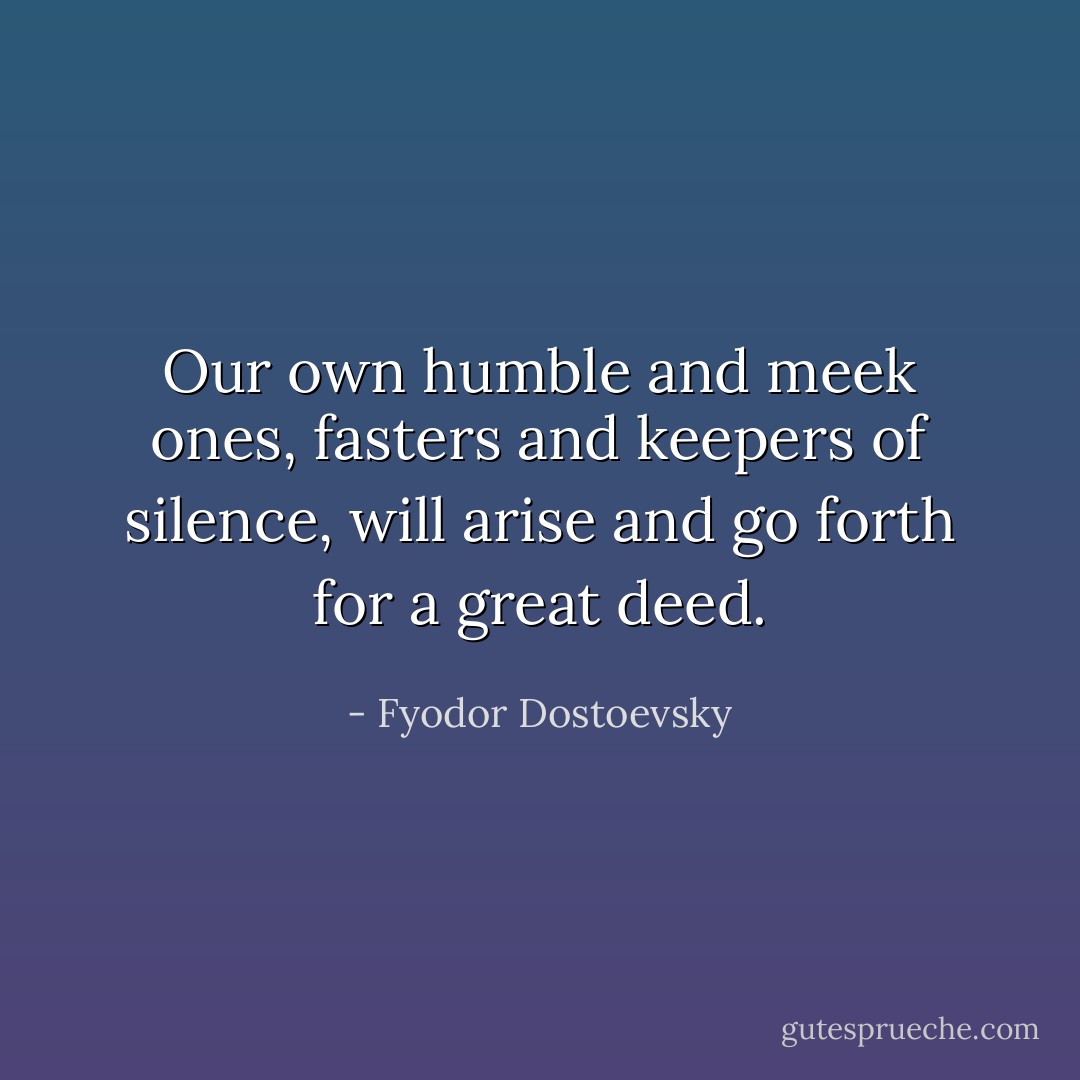 Our own humble and meek ones, fasters and keepers of silence, will arise and go forth for a great deed. - Fyodor Dostoevsky