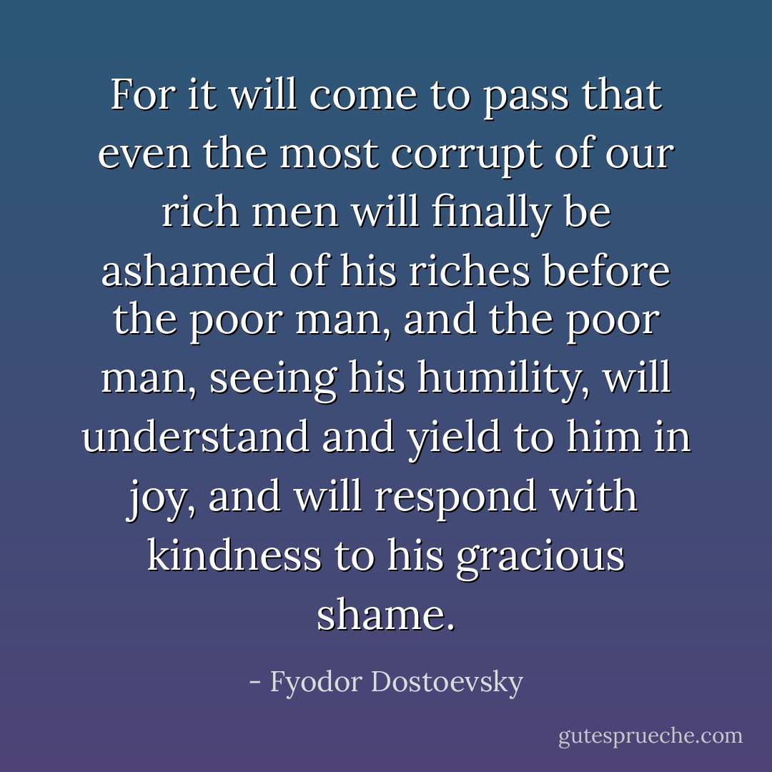 For it will come to pass that even the most corrupt of our rich men will finally be ashamed of his riches before the poor man, and the poor man, seeing his humility, will understand and yield to him in joy, and will respond with kindness to his gracious shame. - Fyodor Dostoevsky