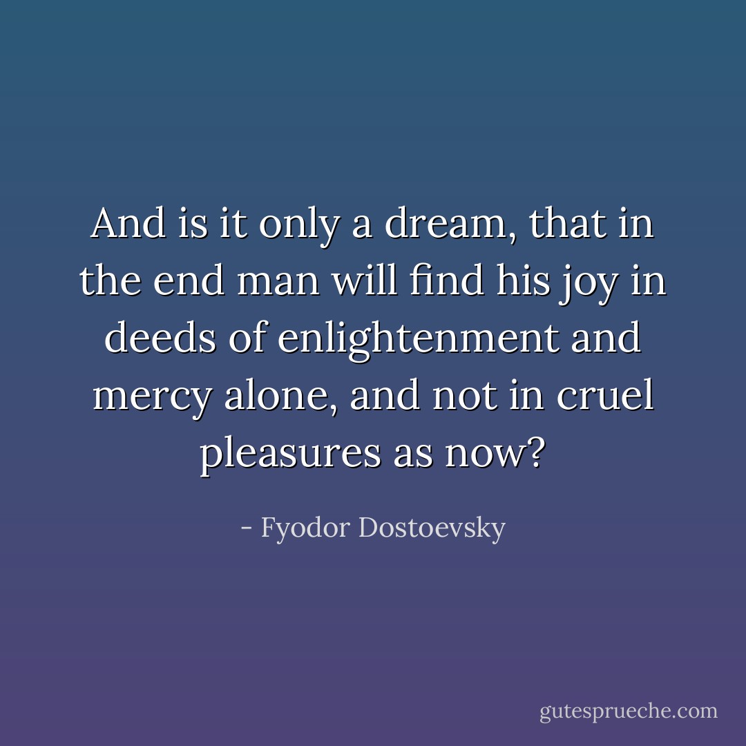 And is it only a dream, that in the end man will find his joy in deeds of enlightenment and mercy alone, and not in cruel pleasures as now? - Fyodor Dostoevsky