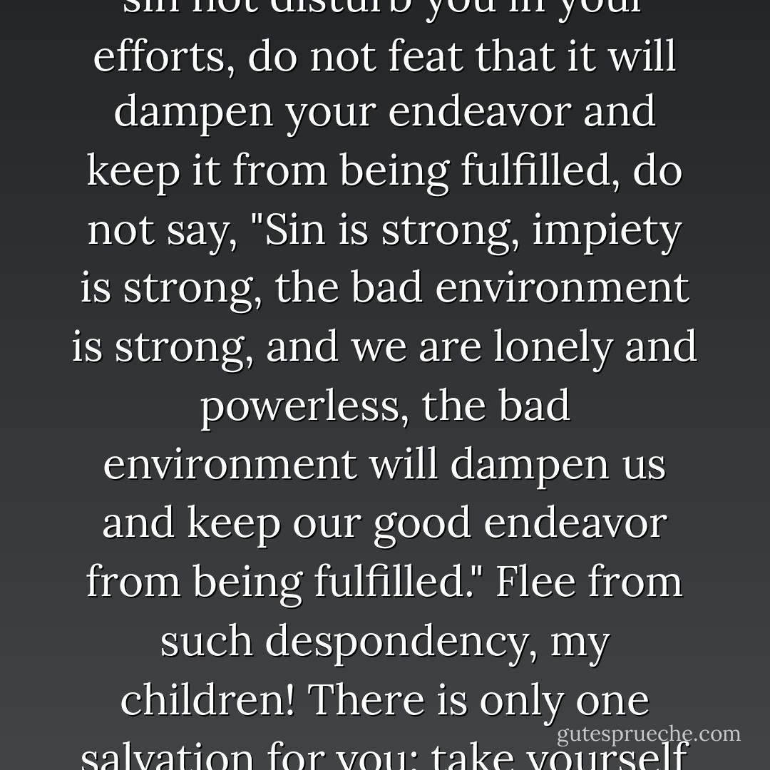 My friends, ask gladness from God. Be glad as children, as birds in the sky. And let man's sin not disturb you in your efforts, do not feat that it will dampen your endeavor and keep it from being fulfilled, do not say, "Sin is strong, impiety is strong, the bad environment is strong, and we are lonely and powerless, the bad environment will dampen us and keep our good endeavor from being fulfilled." Flee from such despondency, my children! There is only one salvation for you: take yourself up, and make yourself responsible for the sins of men. - Fyodor Dostoevsky
