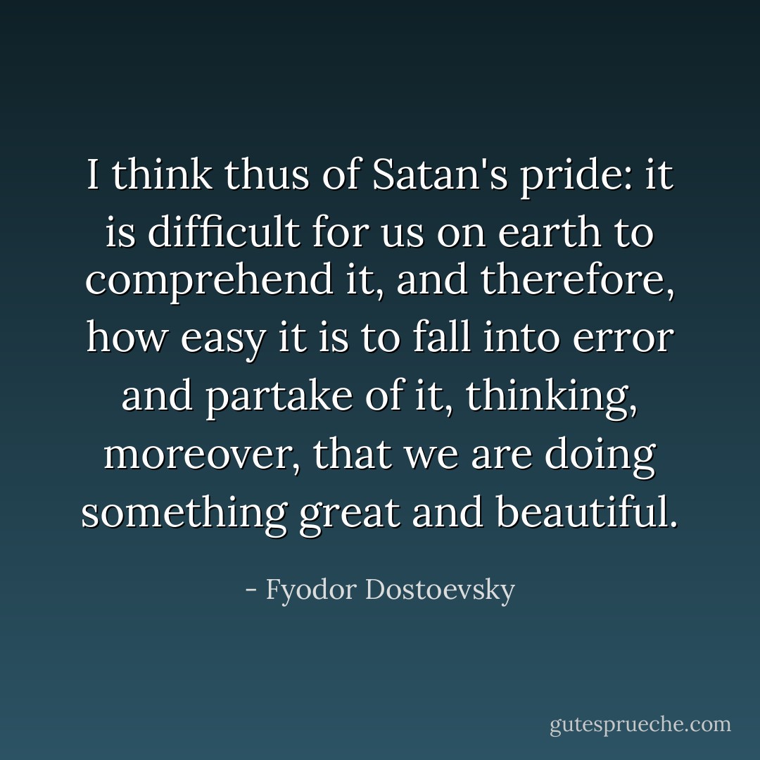 I think thus of Satan's pride: it is difficult for us on earth to comprehend it, and therefore, how easy it is to fall into error and partake of it, thinking, moreover, that we are doing something great and beautiful. - Fyodor Dostoevsky