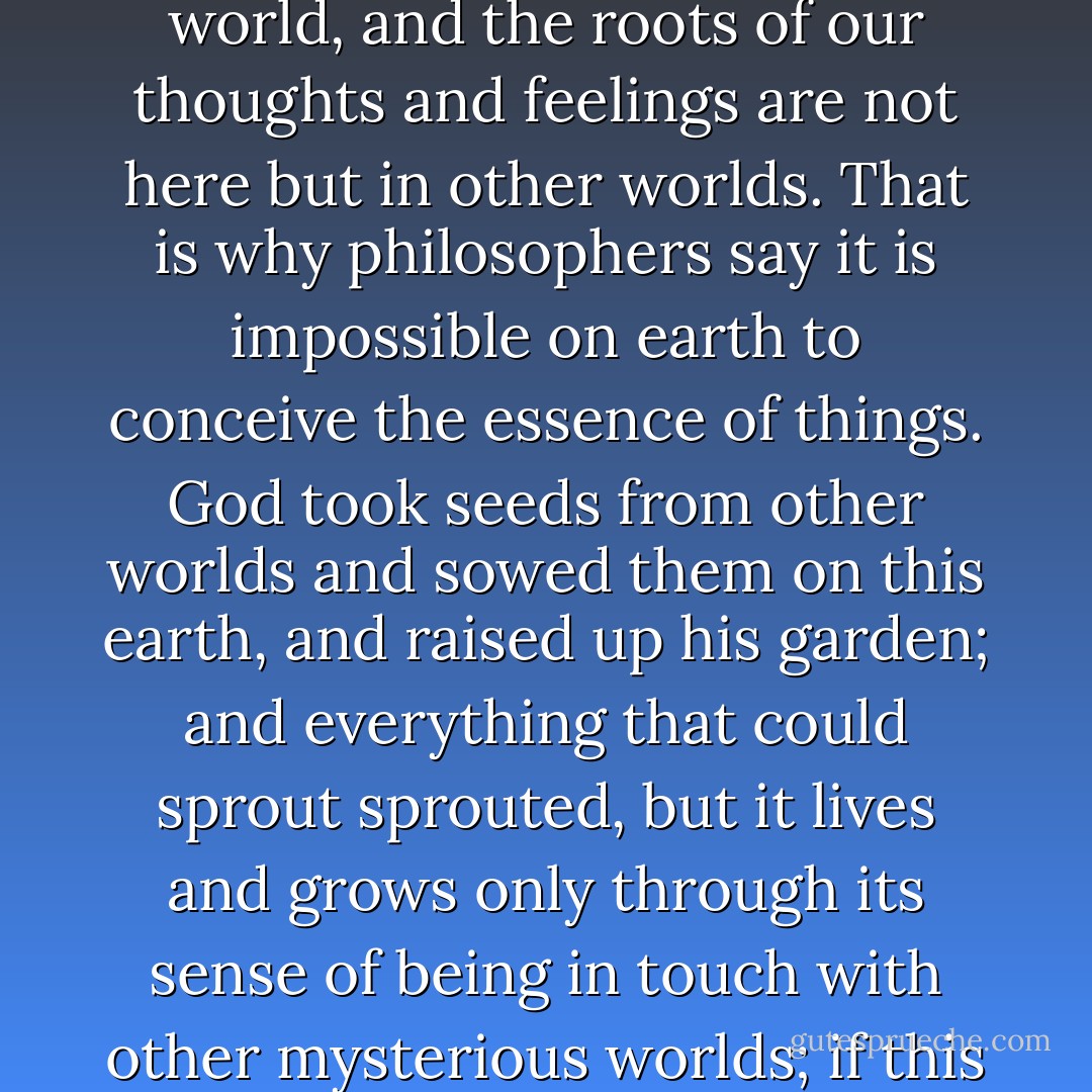 Much on earth is concealed from us, but in place of it we have been granted a secret, mysterious sense of our living bond with the other world, with the higher heavenly world, and the roots of our thoughts and feelings are not here but in other worlds. That is why philosophers say it is impossible on earth to conceive the essence of things. God took seeds from other worlds and sowed them on this earth, and raised up his garden; and everything that could sprout sprouted, but it lives and grows only through its sense of being in touch with other mysterious worlds; if this sense is weakened or destroyed in you, that which has grown up in you dies. Then you become indifferent to life, and even come to hate it. - Fyodor Dostoevsky