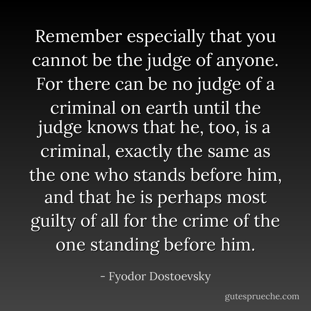 Remember especially that you cannot be the judge of anyone. For there can be no judge of a criminal on earth until the judge knows that he, too, is a criminal, exactly the same as the one who stands before him, and that he is perhaps most guilty of all for the crime of the one standing before him. - Fyodor Dostoevsky