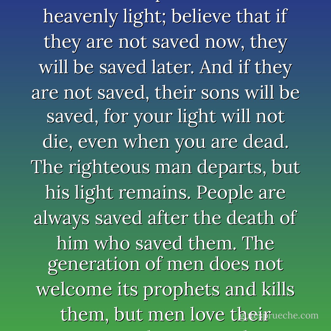 If the wickedness of people arouses indignation and insurmountable grief in you, to the point that you desire to revenge yourself upon the wicked, fear that feeling most of all; go at once and seek torments for yourself, as if you yourself were guilty of their wickedness. Take these torments upon yourself and suffer them, and your heart will be eased, and you will understand that you, too, are guilty, for you might have shone to the wicked, even like the only sinless One, but you did not. If you had shone, your light would have lighted the way for others, and the one who did wickedness would perhaps not have done so in your light. And even if you do shine, but see that people are not saved even with your light, remain steadfast, and do not doubt the power of the heavenly light; believe that if they are not saved now, they will be saved later. And if they are not saved, their sons will be saved, for your light will not die, even when you are dead. The righteous man departs, but his light remains. People are always saved after the death of him who saved them. The generation of men does not welcome its prophets and kills them, but men love their martyrs and venerate those they have tortured to death. Your work is for the whole, your deed is for the future. Never seek a reward, for great is your reward on earth without that: your spiritual joy, which only the righteous obtain. Nor should you fear the noble and powerful, but be wise and ever gracious. Know measure, know the time, learn these things. When you are alone, pray. Love to throw yourself down on the earth and kiss it. Kiss the earth and love it, tirelessly, insatiable, love all men, love all things, seek this rapture and ecstasy. Water the earth with the tears of your joy, and love those tears. Do not be ashamed of this ecstasy, treasure it, for it is a gift from God, a great gift, and it is not given to many, but to those who are chosen. - Fyodor Dostoevsky