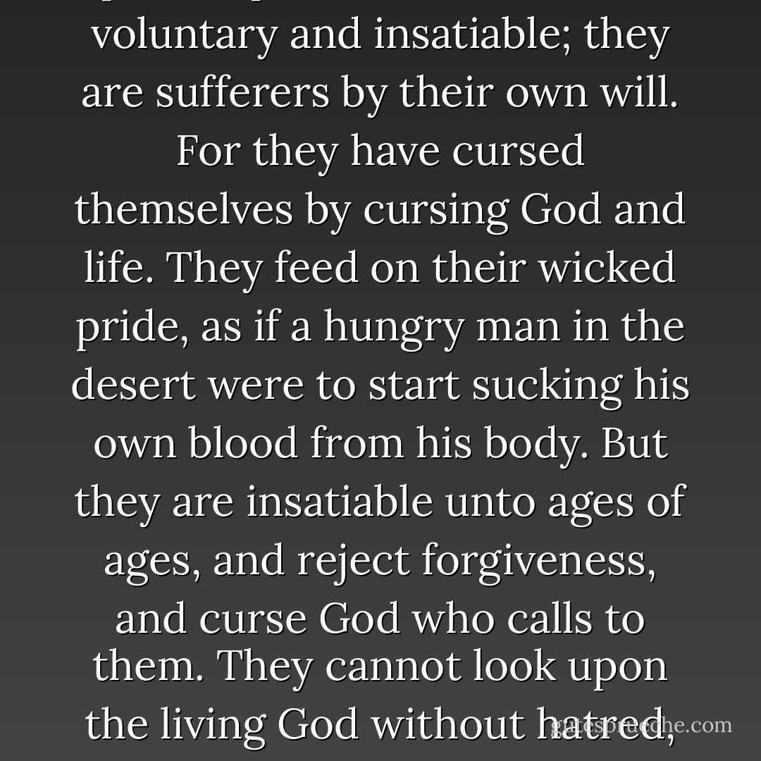 Oh, there are those who remain proud and fierce even in hell, in spite of their certain knowledge and contemplation of irrefutable truth; there are terrible ones, wholly in communion with Satan and his proud spirit. For them hell is voluntary and insatiable; they are sufferers by their own will. For they have cursed themselves by cursing God and life. They feed on their wicked pride, as if a hungry man in the desert were to start sucking his own blood from his body. But they are insatiable unto ages of ages, and reject forgiveness, and curse God who calls to them. They cannot look upon the living God without hatred, and demand that there be no God of life, that God destroy himself and all his creation. And they will burn eternally in the fire of their wrath, thirsting for death and nonexistence. But they will not find death... - Fyodor Dostoevsky