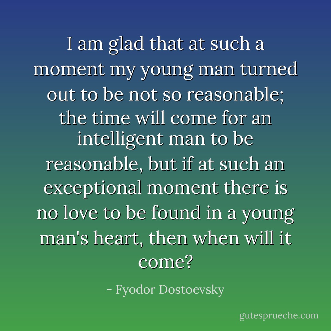 I am glad that at such a moment my young man turned out to be not so reasonable; the time will come for an intelligent man to be reasonable, but if at such an exceptional moment there is no love to be found in a young man's heart, then when will it come? - Fyodor Dostoevsky