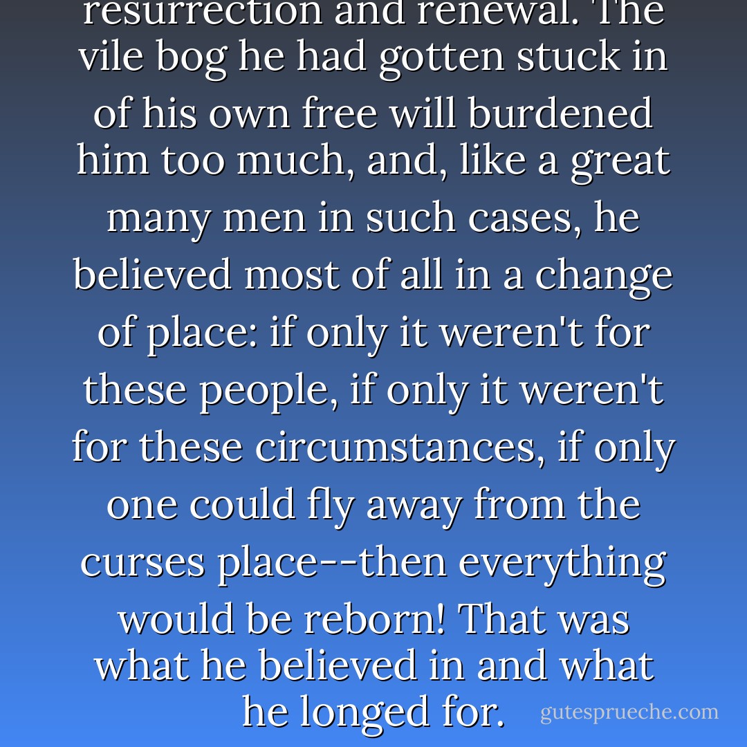 He thirsted for this resurrection and renewal. The vile bog he had gotten stuck in of his own free will burdened him too much, and, like a great many men in such cases, he believed most of all in a change of place: if only it weren't for these people, if only it weren't for these circumstances, if only one could fly away from the curses place--then everything would be reborn! That was what he believed in and what he longed for. - Fyodor Dostoevsky