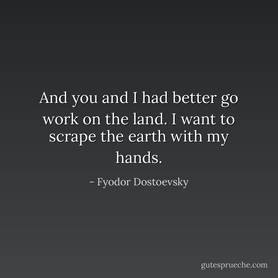 And you and I had better go work on the land. I want to scrape the earth with my hands. - Fyodor Dostoevsky