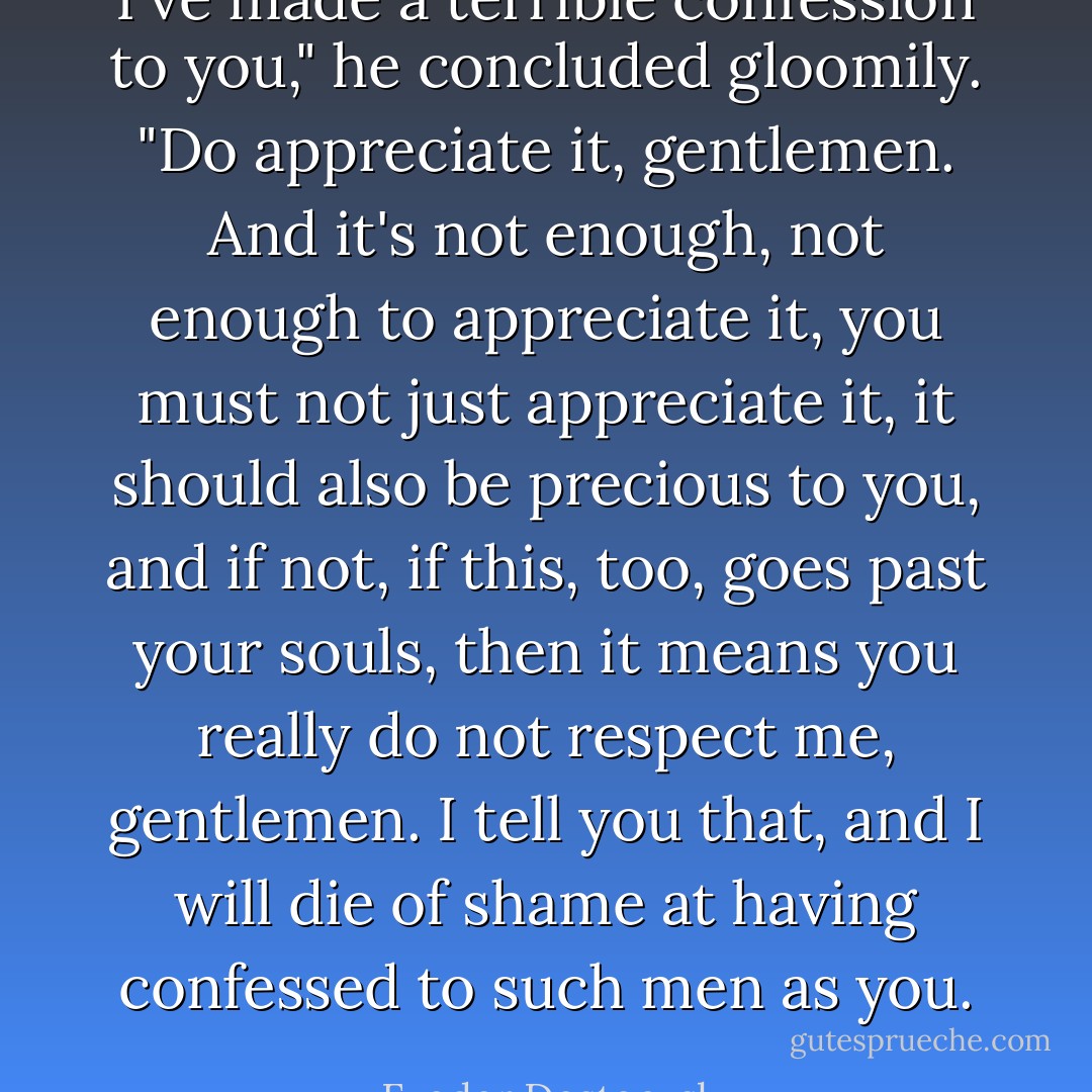 I've made a terrible confession to you," he concluded gloomily. "Do appreciate it, gentlemen. And it's not enough, not enough to appreciate it, you must not just appreciate it, it should also be precious to you, and if not, if this, too, goes past your souls, then it means you really do not respect me, gentlemen. I tell you that, and I will die of shame at having confessed to such men as you. - Fyodor Dostoevsky