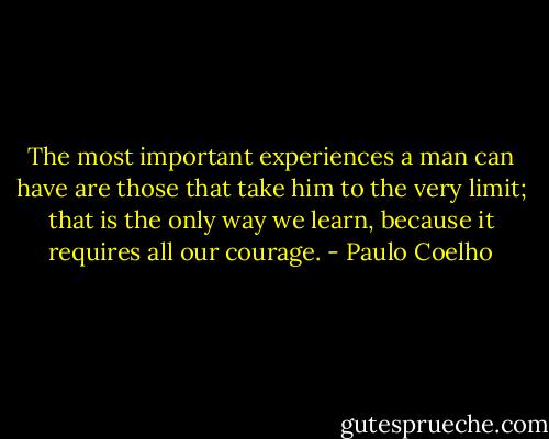 The most important experiences a man can have are those that take him to the very limit; that is the only way we learn, because it requires all our courage. - Paulo Coelho