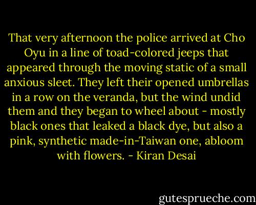That very afternoon the police arrived at Cho Oyu in a line of toad-colored jeeps that appeared through the moving static of a small anxious sleet. They left their opened umbrellas in a row on the veranda, but the wind undid them and they began to wheel about - mostly black ones that leaked a black dye, but also a pink, synthetic made-in-Taiwan one, abloom with flowers. - Kiran Desai