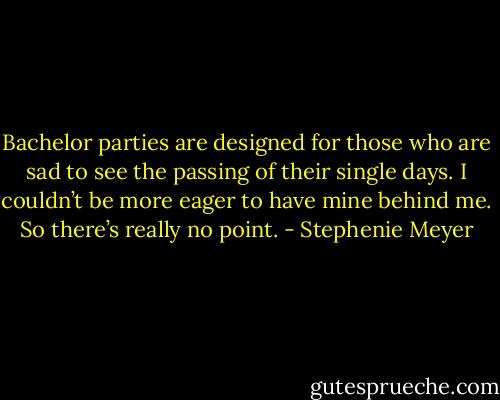 Bachelor parties are designed for those who are sad to see the passing of their single days. I couldn’t be more eager to have mine behind me. So there’s really no point. - Stephenie Meyer