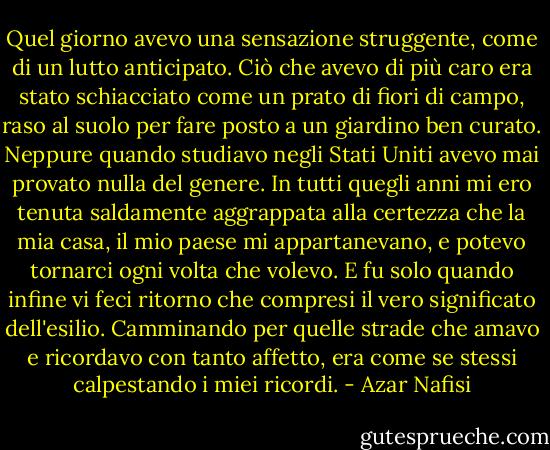 Quel giorno avevo una sensazione struggente, come di un lutto anticipato. Ciò che avevo di più caro era stato schiacciato come un prato di fiori di campo, raso al suolo per fare posto a un giardino ben curato. Neppure quando studiavo negli Stati Uniti avevo mai provato nulla del genere. In tutti quegli anni mi ero tenuta saldamente aggrappata alla certezza che la mia casa, il mio paese mi appartanevano, e potevo tornarci ogni volta che volevo. E fu solo quando infine vi feci ritorno che compresi il vero significato dell'esilio. Camminando per quelle strade che amavo e ricordavo con tanto affetto, era come se stessi calpestando i miei ricordi. - Azar Nafisi