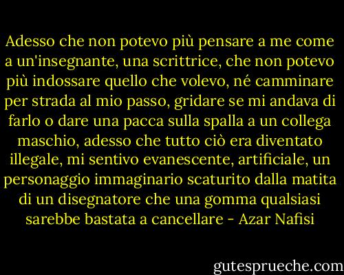 Adesso che non potevo più pensare a me come a un'insegnante, una scrittrice, che non potevo più indossare quello che volevo, né camminare per strada al mio passo, gridare se mi andava di farlo o dare una pacca sulla spalla a un collega maschio, adesso che tutto ciò era diventato illegale, mi sentivo evanescente, artificiale, un personaggio immaginario scaturito dalla matita di un disegnatore che una gomma qualsiasi sarebbe bastata a cancellare - Azar Nafisi