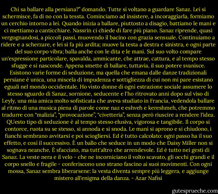 Chi sa ballare alla persiana?” domando. Tutte si voltano a guardare Sanaz. Lei si schermisce, fa di no con la tessta. Cominciamo ad insistere, a incoraggiarla, formiamo un cerchio intorno a lei. Quando inizia a ballare, piuttosto a disagio, battiamo le mani e ci mettiamo a canticchiare. Nassrin ci chiede di fare più piano. Sanaz riprende, quasi vergognandosi, a piccoli passi, muovendo il bacino con grazia sensuale. Continuiamo a ridere e a scherzare, e lei si fa più ardita; muove la testa a destra e sinistra, e ogni parte del suo corpo vibra; balla anche con le dita e le mani. Sul suo volto compare un'espressione particolare, spavalda, ammicante, che attrae, cattura, e al tempo stesso sfugge e si nasconde. Appena smette di ballare, tuttavia, il suo potere svanisce.<br />Esistono varie forme di seduzione, ma quella che emana dalle danze tradizionali persiane è unica, una miscela di impudenza e sottigliezza di cui non mi pare esistano eguali nel mondo occidentale. Ho visto donne di ogni estrazione sociale assumere lo stesso sguardo di Sanaz, sornione, seducente e l'ho ritrovato anni dopo sul viso di Leyly, una mia amica molto sofisticata che aveva studiato in Francia, vedendola ballare al ritmo di una musica piena di parole come naz e eshveh e kereshmeh, che potremmo tradurre con “malizia”, “provocazione”, “civetteria”, senza però riuscire a rendere l'idea.<br />QUesto tipo di seduzione è al tempo stesso elusiva, vigorosa e tangibile. Il corpo si contorce, ruota su se stesso, si annoda e si snoda. Le mani si aprono e si chiudono, i fianchi sembrano avvitarsi e poi sciogliersi. Ed è tutto calcolato: ogni passo ha il suo effetto, e così il successivo. È un ballo che seduce in un modo che Daisy Miller non si sognava neanche. È sfacciato, ma tutt'altro che arrendevole. Ed è tutto nei gesti di Sanaz. La veste nera e il velo - che ne incorniciano il volto scavato, gli occhi grandi e il corpo snello e fragile - conferiscono uno strano fascino ai suoi movimenti. Con ogni mossa, Sanaz sembra liberarsene: la vesta diventa sempre più leggera, e aggiunge mistero all'enigma della danza. - Azar Nafisi