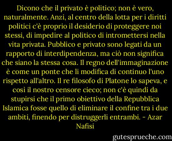 Dicono che il privato è politico; non è vero, naturalmente. Anzi, al centro della lotta per i diritti politici c'è proprio il desiderio di proteggere noi stessi, di impedire al politico di intromettersi nella vita privata. Pubblico e privato sono legati da un rapporto di interdipendenza, ma ciò non significa che siano la stessa cosa. Il regno dell'immaginazione è come un ponte che li modifica di continuo l'uno rispetto all'altro. Il re filosofo di Platone lo sapeva, e così il nostro censore cieco; non c'è quindi da stupirsi che il primo obiettivo della Repubblica Islamica fosse quello di eliminare il confine tra i due ambiti, finendo per distruggerli entrambi. - Azar Nafisi