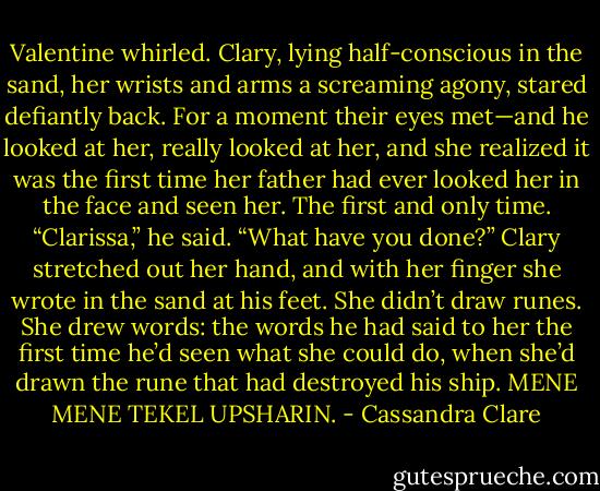 Valentine whirled. Clary, lying half-conscious in the sand, her wrists and arms a screaming agony, stared<br />defiantly back. For a moment their eyes met—and he looked at her, really looked at her, and she<br />realized it was the first time her father had ever looked her in the face and seen her. The first and only<br />time.<br />“Clarissa,” he said. “What have you done?”<br />Clary stretched out her hand, and with her finger she wrote in the sand at his feet. She didn’t draw runes.<br />She drew words: the words he had said to her the first time he’d seen what she could do, when she’d<br />drawn the rune that had destroyed his ship.<br />MENE MENE TEKEL UPSHARIN. - Cassandra Clare