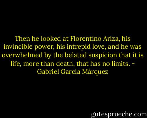 Then he looked at Florentino Ariza, his invincible power, his intrepid love, and he was overwhelmed by the belated suspicion that it is life, more than death, that has no limits. - Gabriel García Márquez