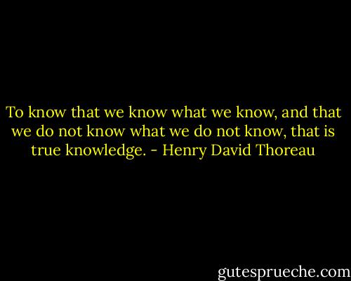 To know that we know what we know, and that we do not know what we do not know, that is true knowledge. - Henry David Thoreau