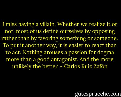 I miss having a villain. Whether we realize it or not, most of us define ourselves by opposing rather than by favoring something or someone. To put it another way, it is easier to react than to act. Nothing arouses a passion for dogma more than a good antagonist. And the more unlikely the better. - Carlos Ruiz Zafón