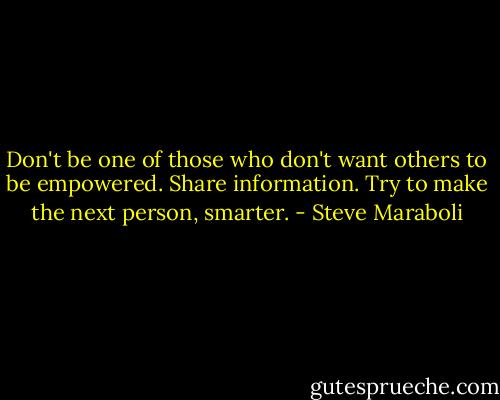 Don't be one of those who don't want others to be empowered. Share information. Try to make the next person, smarter. - Steve Maraboli