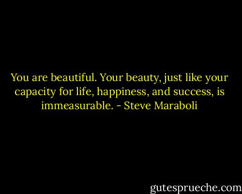 You are beautiful. Your beauty, just like your capacity for life, happiness, and success, is immeasurable. - Steve Maraboli