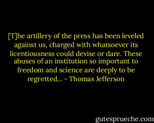 [T]he artillery of the press has been leveled against us, charged with whatsoever its licentiousness could devise or dare. These abuses of an institution so important to freedom and science are deeply to be regretted... - Thomas Jefferson