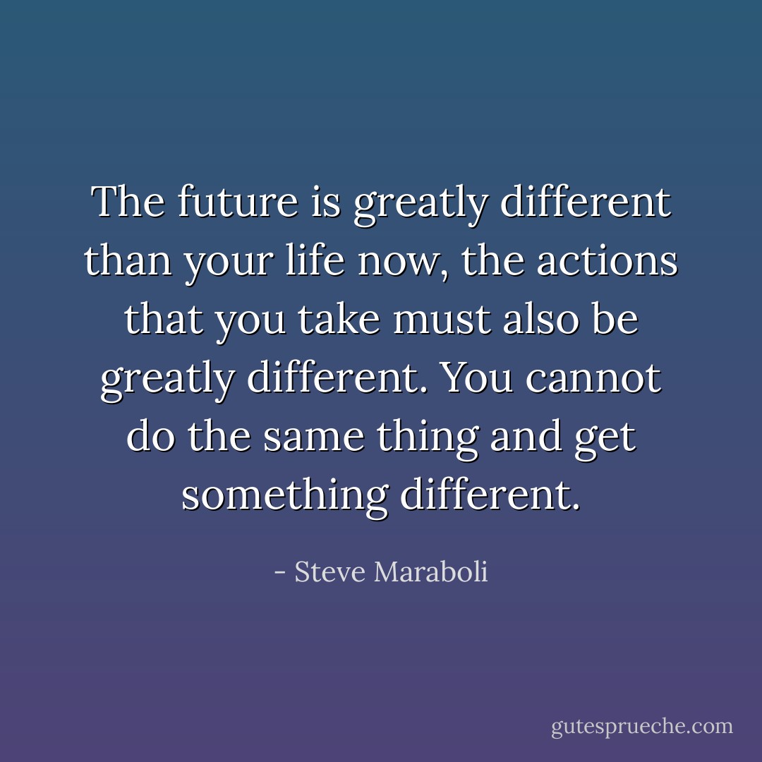 The future is greatly different than your life now, the actions that you take must also be greatly different. You cannot do the same thing and get something different. - Steve Maraboli