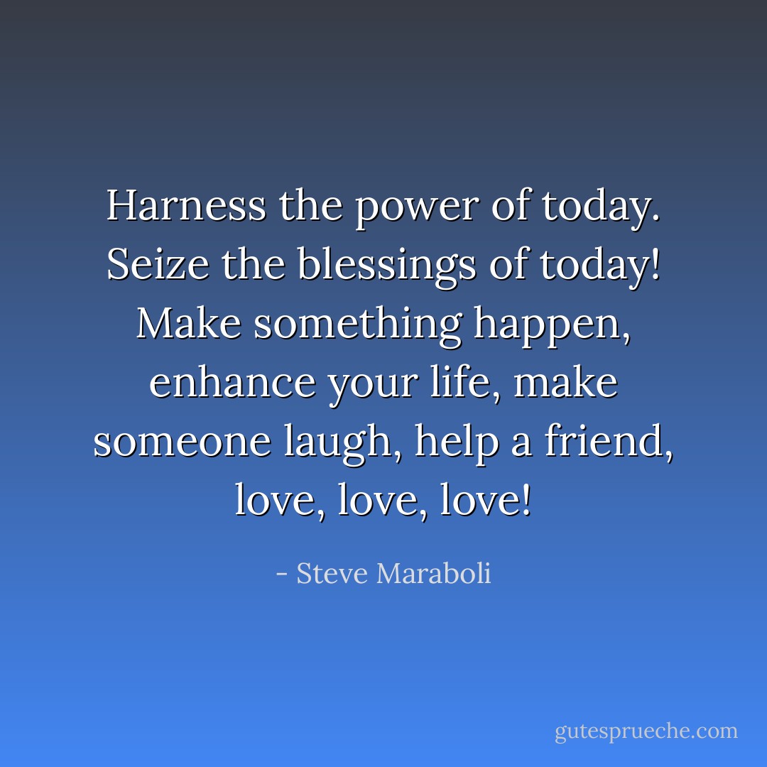 Harness the power of today. Seize the blessings of today! Make something happen, enhance your life, make someone laugh, help a friend, love, love, love! - Steve Maraboli
