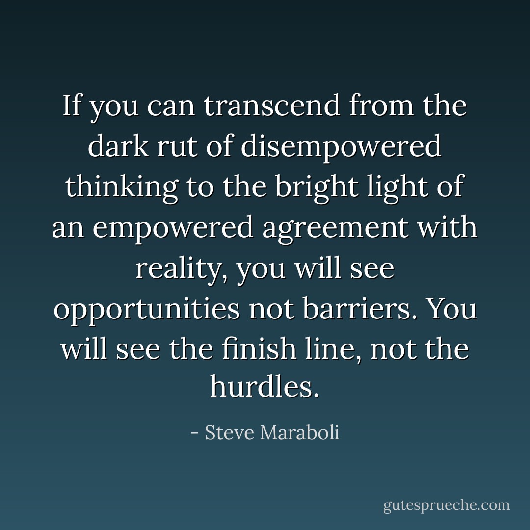 If you can transcend from the dark rut of disempowered thinking to the bright light of an empowered agreement with reality, you will see opportunities not barriers. You will see the finish line, not the hurdles. - Steve Maraboli