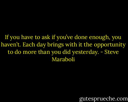 If you have to ask if you’ve done enough, you haven’t. Each day brings with it the opportunity to do more than you did yesterday. - Steve Maraboli