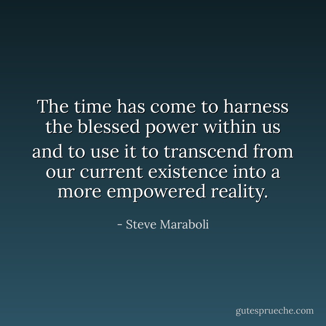The time has come to harness the blessed power within us and to use it to transcend from our current existence into a more empowered reality. - Steve Maraboli