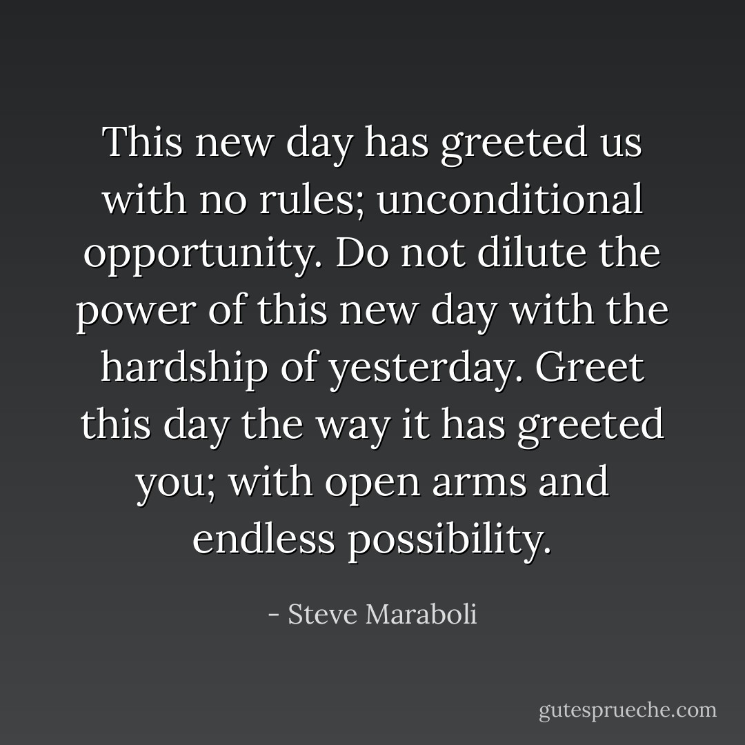This new day has greeted us with no rules; unconditional opportunity. Do not dilute the power of this new day with the hardship of yesterday. Greet this day the way it has greeted you; with open arms and endless possibility. - Steve Maraboli