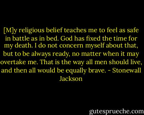 [M]y religious belief teaches me to feel as safe in battle as in bed. God has fixed the time for my death. I do not concern myself about that, but to be always ready, no matter when it may overtake me. That is the way all men should live, and then all would be equally brave. - Stonewall Jackson