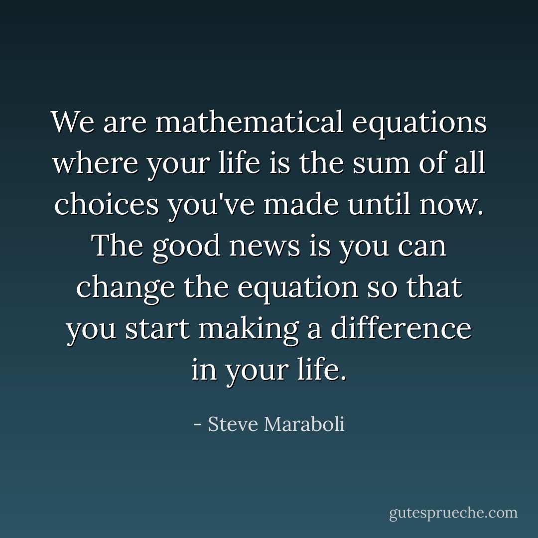 We are mathematical equations where your life is the sum of all choices you've made until now. The good news is you can change the equation so that you start making a difference in your life. - Steve Maraboli