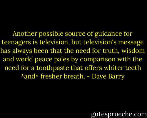 Another possible source of guidance for teenagers is television, but television's message has always been that the need for truth, wisdom and world peace pales by comparison with the need for a toothpaste that offers whiter teeth *and* fresher breath. - Dave Barry