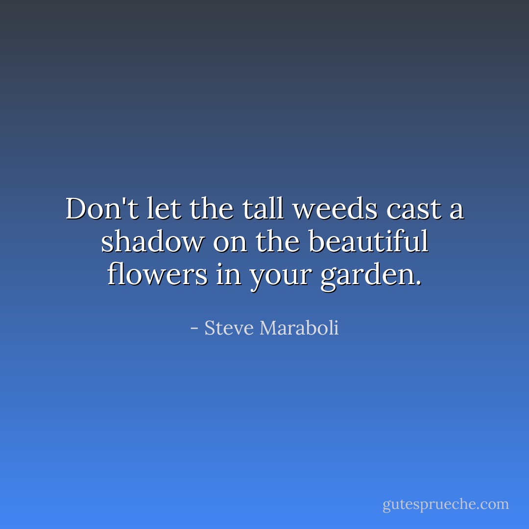 Don't let the tall weeds cast a shadow on the beautiful flowers in your garden. - Steve Maraboli