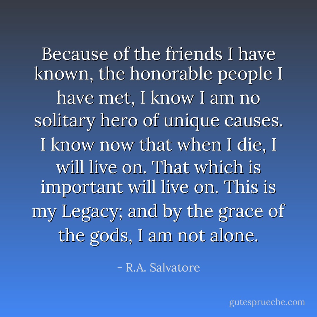 Because of the friends I have known, the honorable people I have met, I know I am no solitary hero of unique causes. I know now that when I die, I will live on. That which is important will live on. This is my Legacy; and by the grace of the gods, I am not alone. - R.A. Salvatore