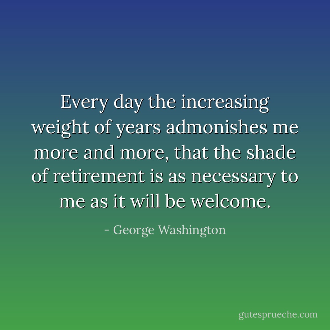 Every day the increasing weight of years admonishes me more and more, that the shade of retirement is as necessary to me as it will be welcome. - George Washington
