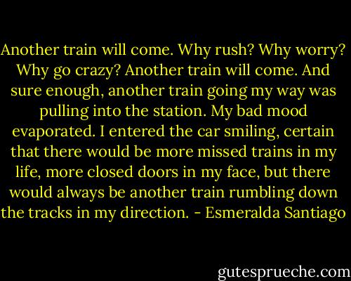 Another train will come. Why rush? Why worry? Why go crazy? Another train will come. And sure enough, another train going my way was pulling into the station. My bad mood evaporated. I entered the car smiling, certain that there would be more missed trains in my life, more closed doors in my face, but there would always be another train rumbling down the tracks in my direction. - Esmeralda Santiago