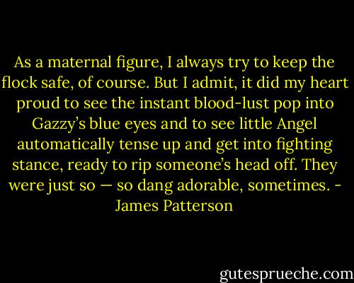 As a maternal figure, I always try to keep the flock safe, of course. But I admit, it did my heart proud to see the instant blood-lust pop into Gazzy’s blue eyes and to see little Angel automatically tense up and get into fighting stance, ready to rip someone’s head off. They were just so — so dang adorable, sometimes. - James Patterson