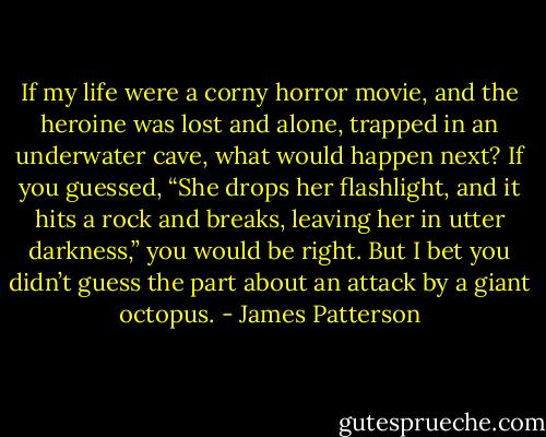 If my life were a corny horror movie, and the heroine was lost and alone, trapped in an underwater cave, what would happen next? If you guessed, “She drops her flashlight, and it hits a rock and breaks, leaving her in utter darkness,” you would be right. But I bet you didn’t guess the part about an attack by a giant octopus. - James Patterson