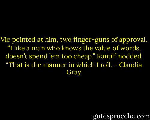 Vic pointed at him, two finger-guns of approval. “I like a man who knows the value of words, doesn’t spend ’em too cheap.” Ranulf nodded. “That is the manner in which I roll. - Claudia Gray
