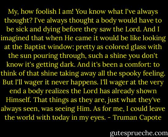 My, how foolish I am! You know what I've always thought? I've always thought a body would have to be sick and dying before they saw the Lord. And I imagined that when He came it would be like looking at the Baptist window: pretty as colored glass with the sun pouring through, such a shine you don't know it's getting dark. And it's been a comfort: to think of that shine taking away all the spooky feeling. But I'll wager it never happens. I'll wager at the very end a body realizes the Lord has already shown Himself. That things as they are, just what they've always seen, was seeing Him. As for me, I could leave the world with today in my eyes. - Truman Capote
