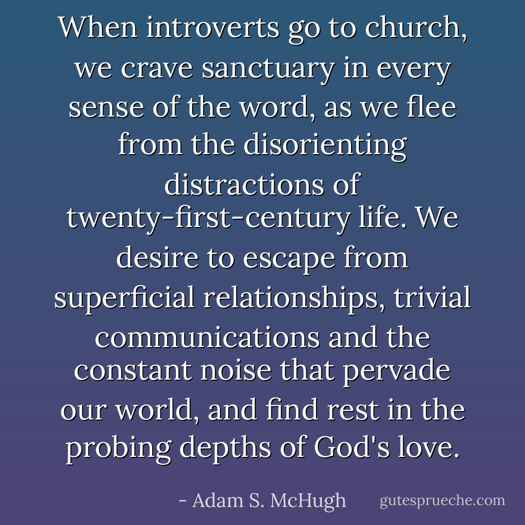 When introverts go to church, we crave sanctuary in every sense of the word, as we flee from the disorienting distractions of twenty-first-century life. We desire to escape from superficial relationships, trivial communications and the constant noise that pervade our world, and find rest in the probing depths of God's love. - Adam S. McHugh